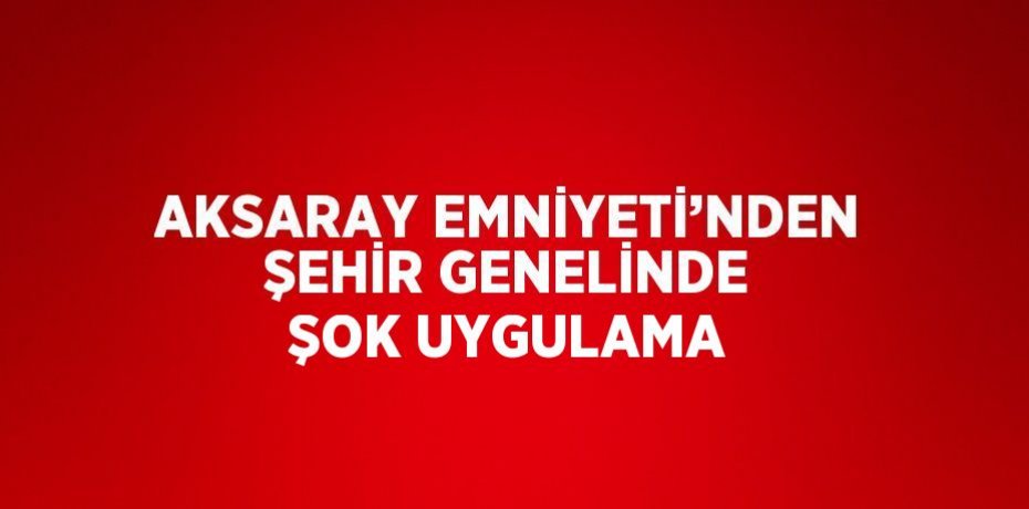 AKSARAY EMNİYETİ’NDEN ŞEHİR GENELİNDE ŞOK UYGULAMA