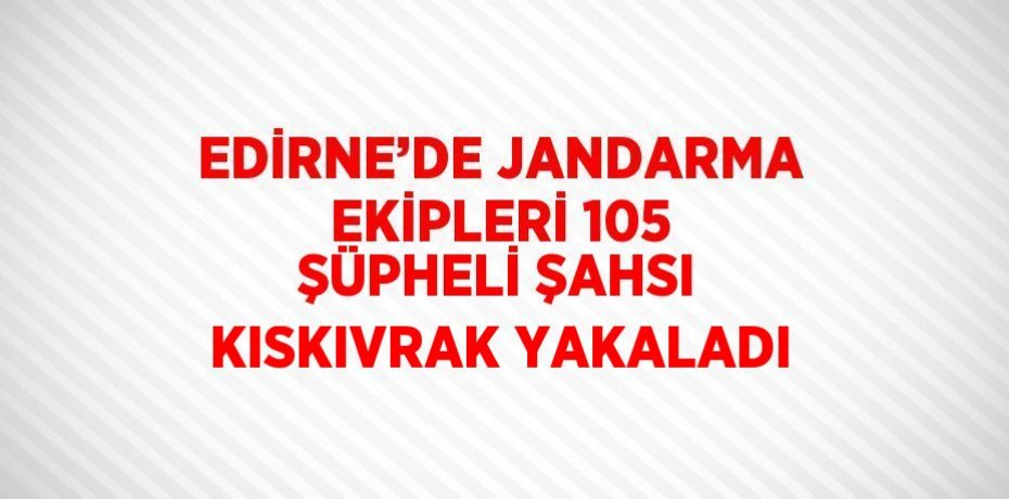 EDİRNE’DE JANDARMA EKİPLERİ 105 ŞÜPHELİ ŞAHSI KISKIVRAK YAKALADI