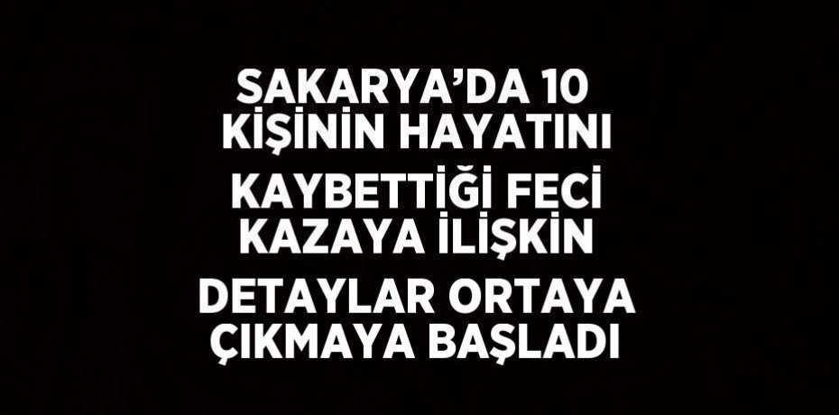 SAKARYA’DA 10 KİŞİNİN HAYATINI KAYBETTİĞİ FECİ KAZAYA İLİŞKİN DETAYLAR ORTAYA ÇIKMAYA BAŞLADI