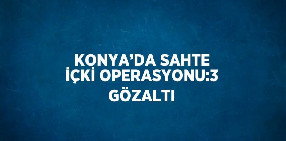 KONYA’DA SAHTE İÇKİ OPERASYONU:3 GÖZALTI