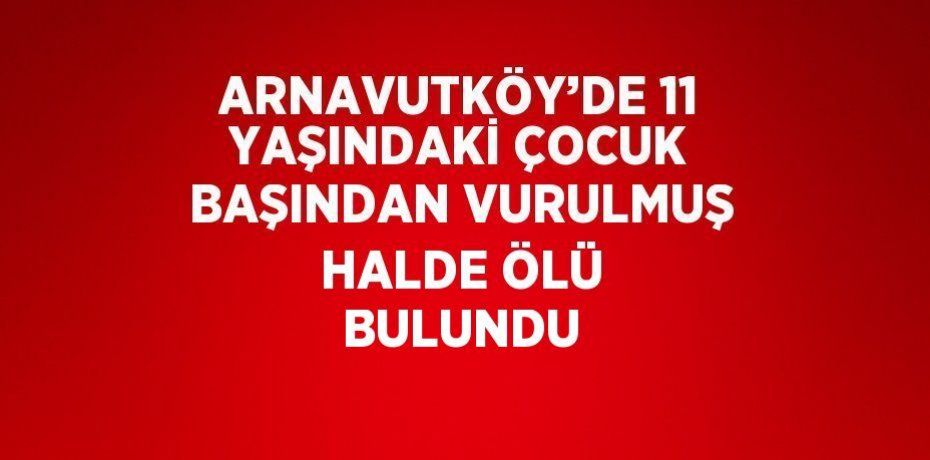 ARNAVUTKÖY’DE 11 YAŞINDAKİ ÇOCUK BAŞINDAN VURULMUŞ HALDE ÖLÜ BULUNDU