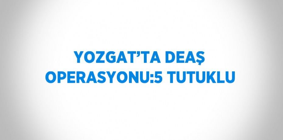 YOZGAT’TA DEAŞ OPERASYONU:5 TUTUKLU