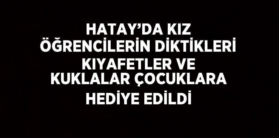 HATAY’DA KIZ ÖĞRENCİLERİN DİKTİKLERİ KIYAFETLER VE KUKLALAR ÇOCUKLARA HEDİYE EDİLDİ