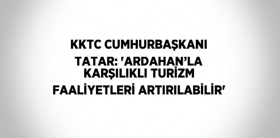 KKTC CUMHURBAŞKANI TATAR: 'ARDAHAN’LA KARŞILIKLI TURİZM FAALİYETLERİ ARTIRILABİLİR'