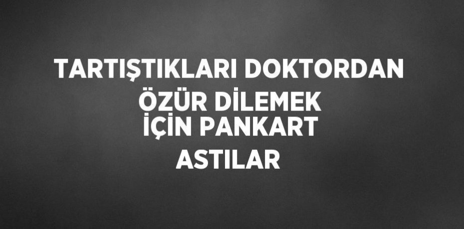 TARTIŞTIKLARI DOKTORDAN ÖZÜR DİLEMEK İÇİN PANKART ASTILAR