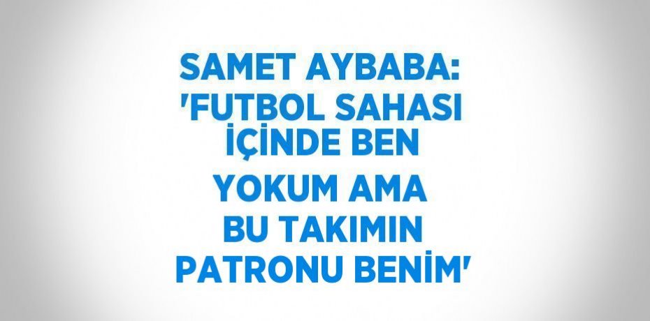 SAMET AYBABA: 'FUTBOL SAHASI İÇİNDE BEN YOKUM AMA BU TAKIMIN PATRONU BENİM'