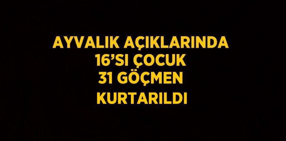 AYVALIK AÇIKLARINDA 16’SI ÇOCUK 31 GÖÇMEN KURTARILDI