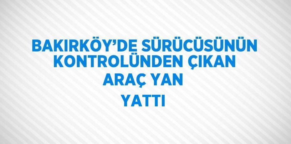 BAKIRKÖY’DE SÜRÜCÜSÜNÜN KONTROLÜNDEN ÇIKAN ARAÇ YAN YATTI
