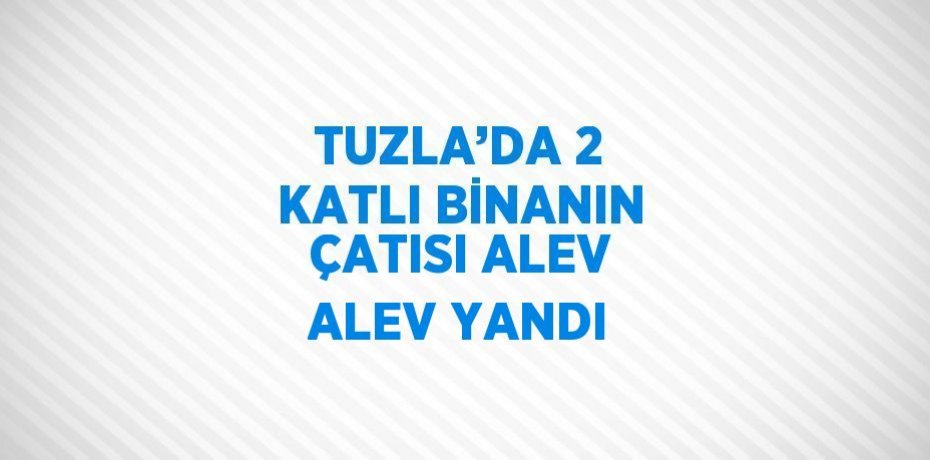 TUZLA’DA 2 KATLI BİNANIN ÇATISI ALEV ALEV YANDI