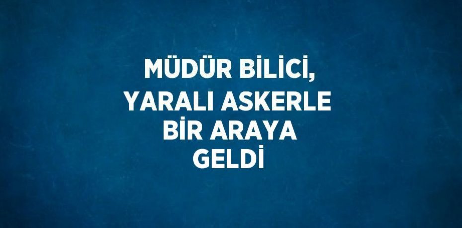 MÜDÜR BİLİCİ, YARALI ASKERLE BİR ARAYA GELDİ