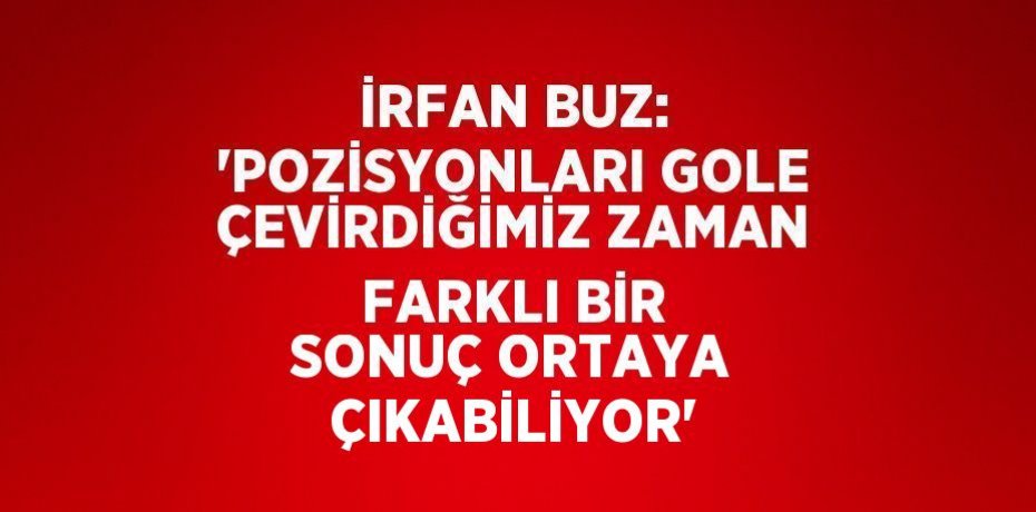 İRFAN BUZ: 'POZİSYONLARI GOLE ÇEVİRDİĞİMİZ ZAMAN FARKLI BİR SONUÇ ORTAYA ÇIKABİLİYOR'