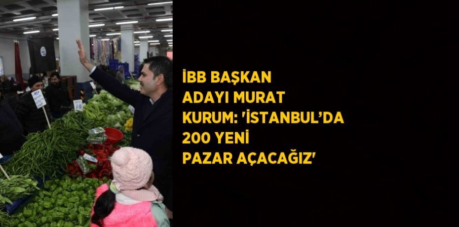 İBB BAŞKAN ADAYI MURAT KURUM: 'İSTANBUL’DA 200 YENİ PAZAR AÇACAĞIZ'