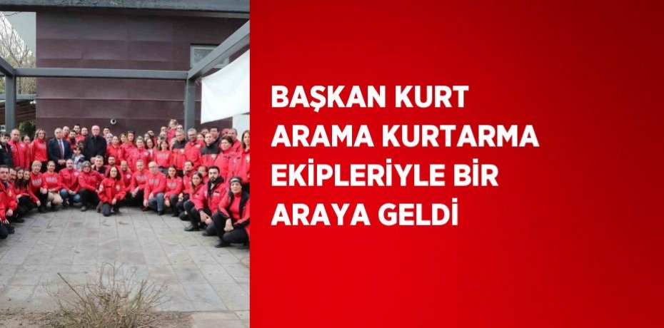 BAŞKAN KURT ARAMA KURTARMA EKİPLERİYLE BİR ARAYA GELDİ