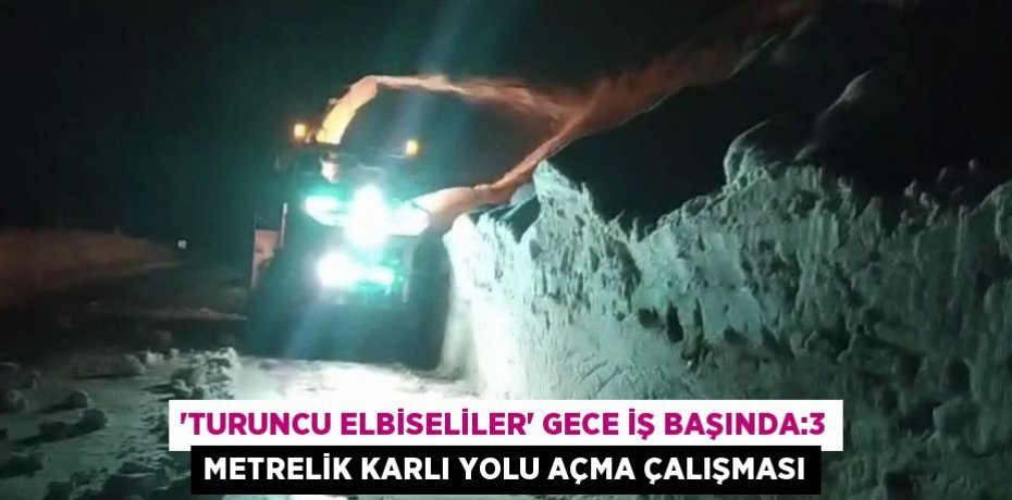 'TURUNCU ELBİSELİLER' GECE İŞ BAŞINDA:3 METRELİK KARLI YOLU AÇMA ÇALIŞMASI