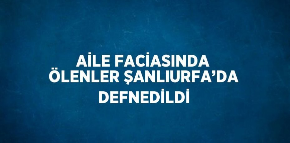 AİLE FACİASINDA ÖLENLER ŞANLIURFA’DA DEFNEDİLDİ
