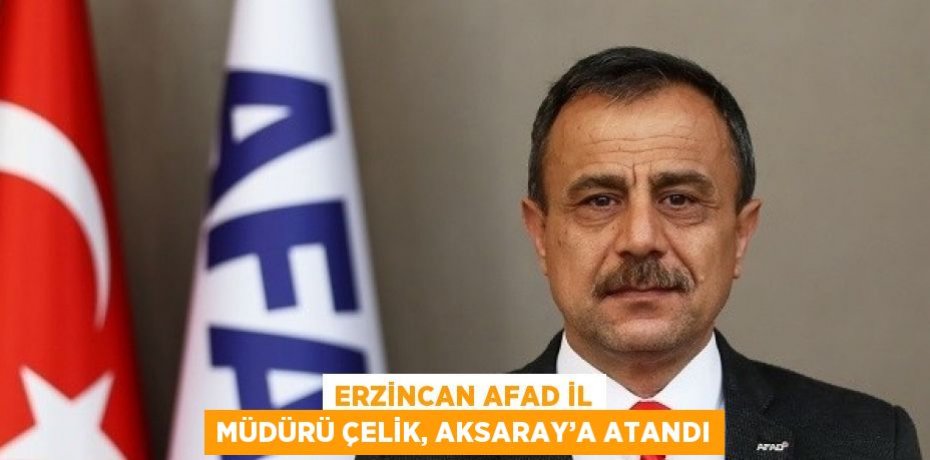 ERZİNCAN AFAD İL MÜDÜRÜ ÇELİK, AKSARAY’A ATANDI