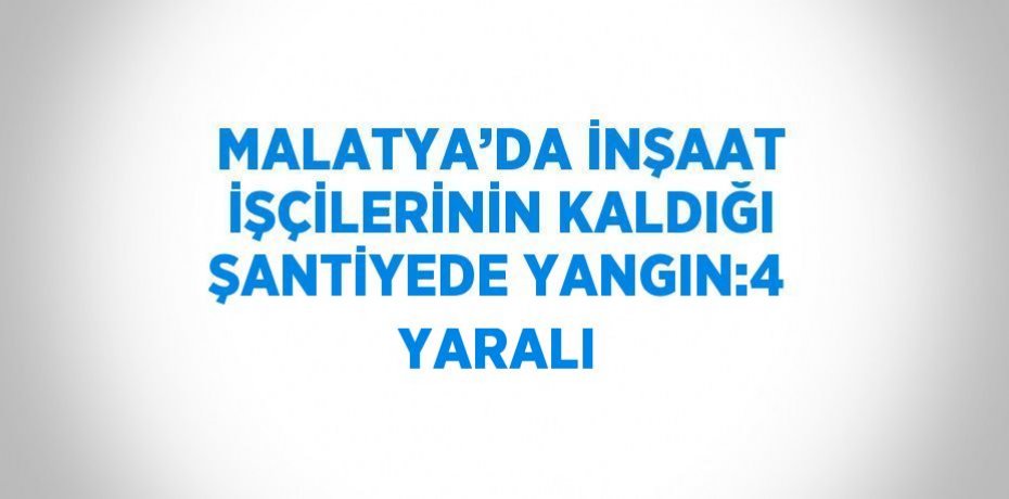 MALATYA’DA İNŞAAT İŞÇİLERİNİN KALDIĞI ŞANTİYEDE YANGIN:4 YARALI