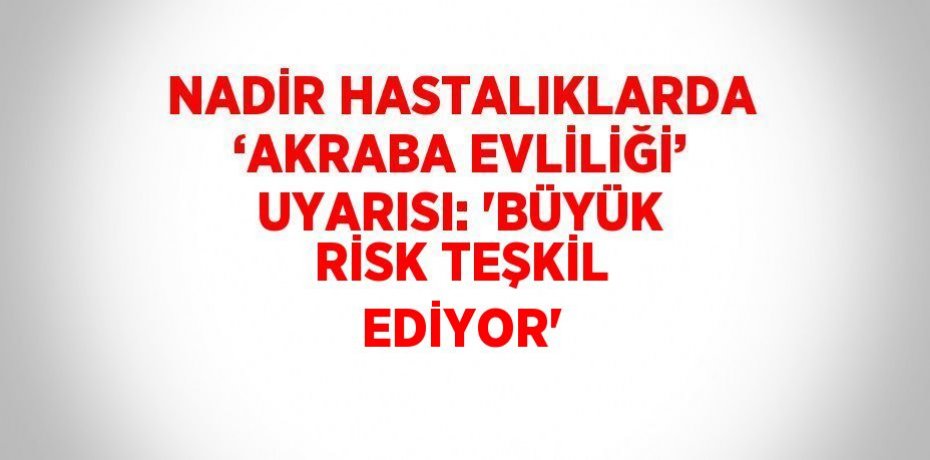 NADİR HASTALIKLARDA ‘AKRABA EVLİLİĞİ’ UYARISI: 'BÜYÜK RİSK TEŞKİL EDİYOR'