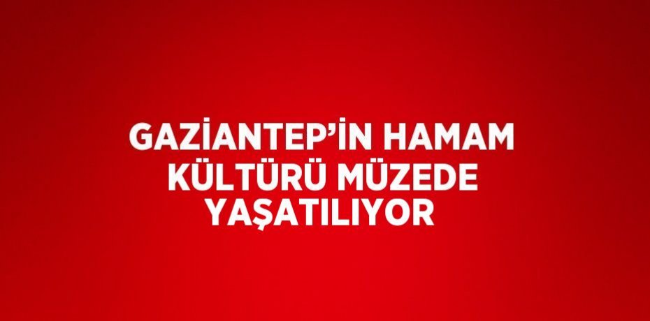 GAZİANTEP’İN HAMAM KÜLTÜRÜ MÜZEDE YAŞATILIYOR