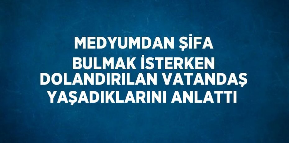MEDYUMDAN ŞİFA BULMAK İSTERKEN DOLANDIRILAN VATANDAŞ YAŞADIKLARINI ANLATTI
