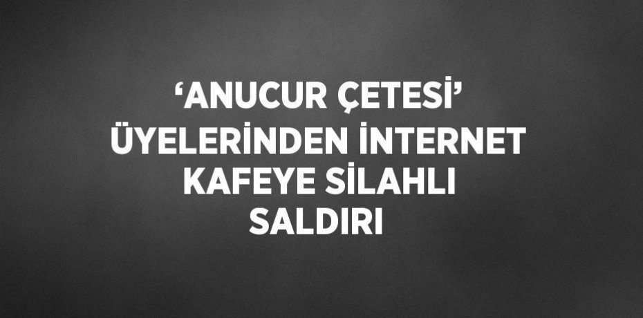 ‘ANUCUR ÇETESİ’ ÜYELERİNDEN İNTERNET KAFEYE SİLAHLI SALDIRI
