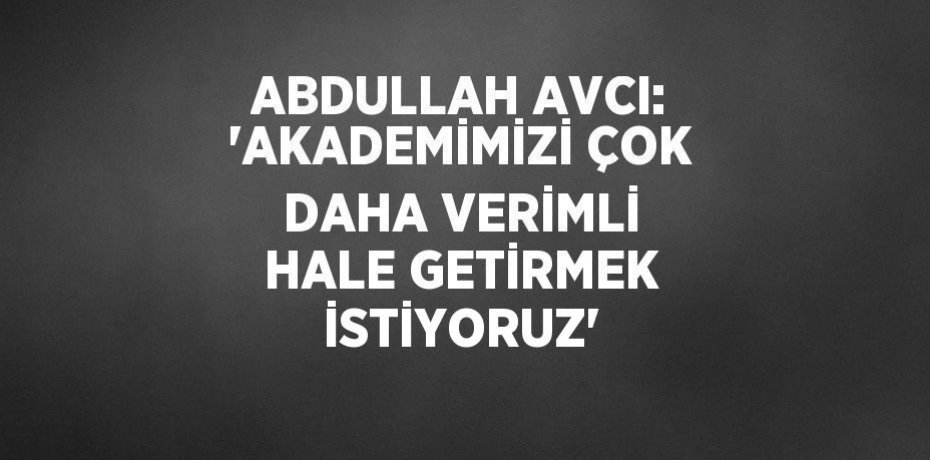ABDULLAH AVCI: 'AKADEMİMİZİ ÇOK DAHA VERİMLİ HALE GETİRMEK İSTİYORUZ'