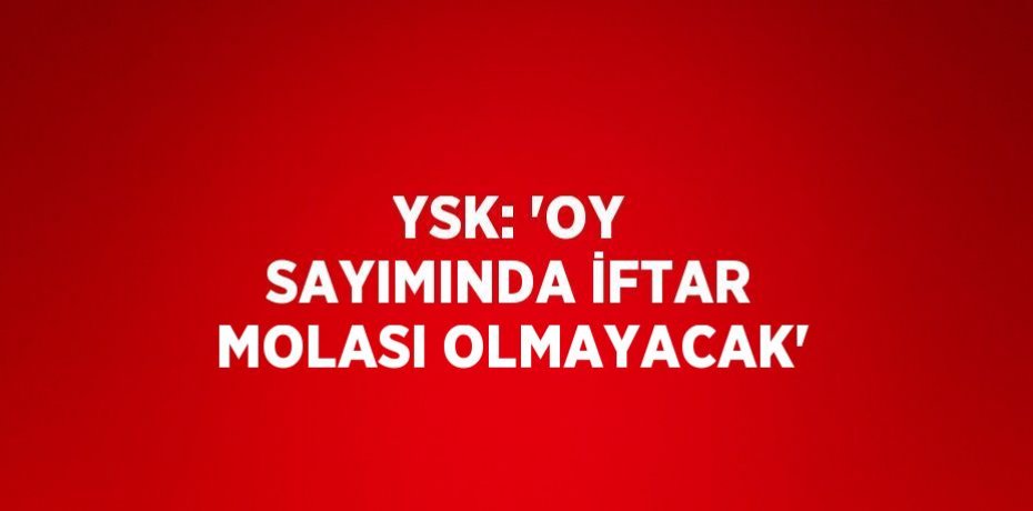 YSK: 'OY SAYIMINDA İFTAR MOLASI OLMAYACAK'