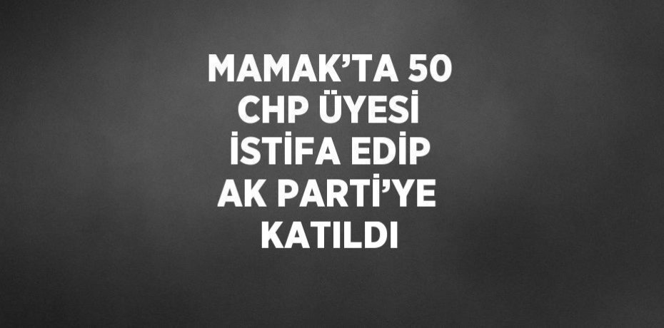 MAMAK’TA 50 CHP ÜYESİ İSTİFA EDİP AK PARTİ’YE KATILDI