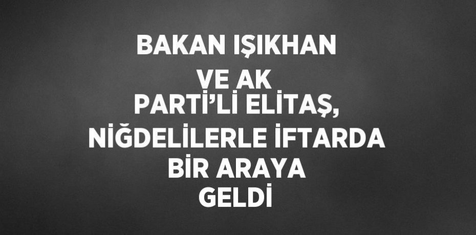 BAKAN IŞIKHAN VE AK PARTİ’Lİ ELİTAŞ, NİĞDELİLERLE İFTARDA BİR ARAYA GELDİ