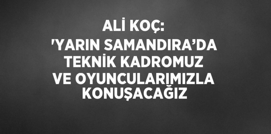 ALİ KOÇ: 'YARIN SAMANDIRA’DA TEKNİK KADROMUZ VE OYUNCULARIMIZLA KONUŞACAĞIZ