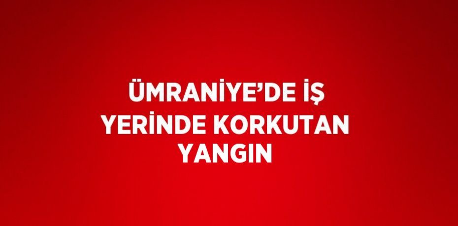 ÜMRANİYE’DE İŞ YERİNDE KORKUTAN YANGIN