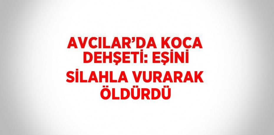 AVCILAR’DA KOCA DEHŞETİ: EŞİNİ SİLAHLA VURARAK ÖLDÜRDÜ