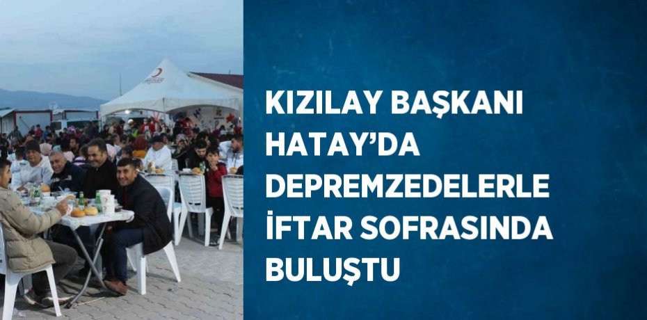 KIZILAY BAŞKANI HATAY’DA DEPREMZEDELERLE İFTAR SOFRASINDA BULUŞTU