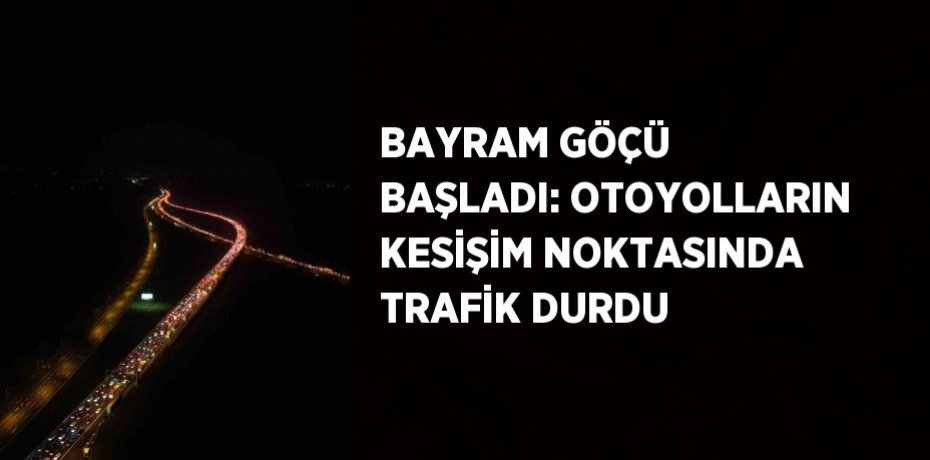 BAYRAM GÖÇÜ BAŞLADI: OTOYOLLARIN KESİŞİM NOKTASINDA TRAFİK DURDU