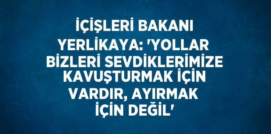 İÇİŞLERİ BAKANI YERLİKAYA: 'YOLLAR BİZLERİ SEVDİKLERİMİZE KAVUŞTURMAK İÇİN VARDIR, AYIRMAK İÇİN DEĞİL'
