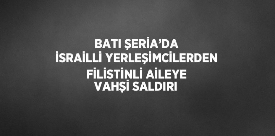 BATI ŞERİA’DA İSRAİLLİ YERLEŞİMCİLERDEN FİLİSTİNLİ AİLEYE VAHŞİ SALDIRI