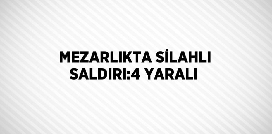 MEZARLIKTA SİLAHLI SALDIRI:4 YARALI