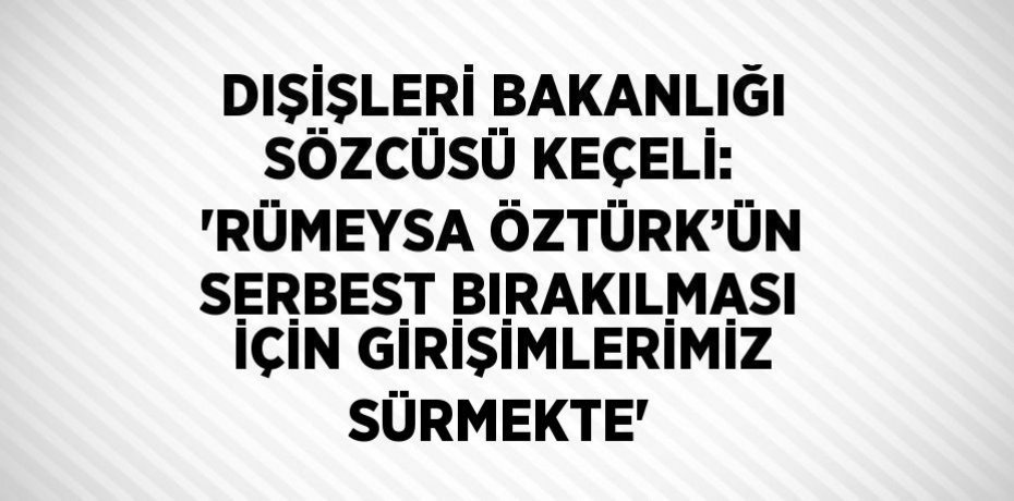 DIŞİŞLERİ BAKANLIĞI SÖZCÜSÜ KEÇELİ: 'RÜMEYSA ÖZTÜRK’ÜN SERBEST BIRAKILMASI İÇİN GİRİŞİMLERİMİZ SÜRMEKTE'