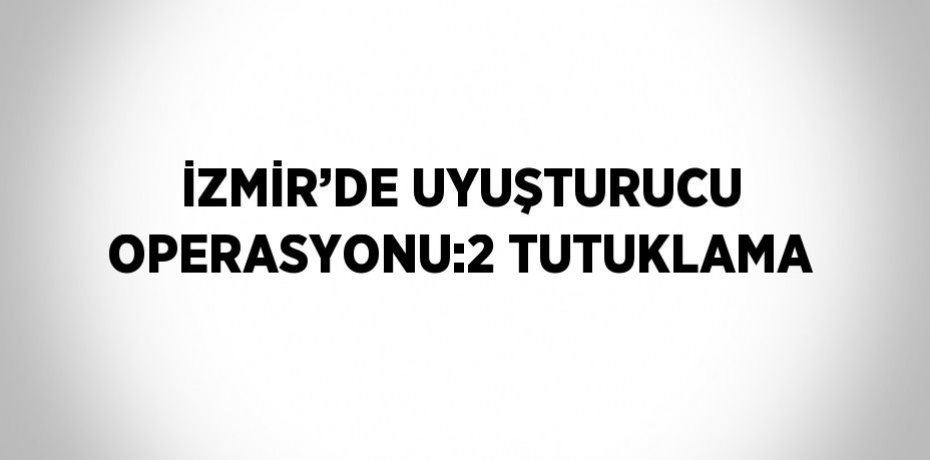 İZMİR’DE UYUŞTURUCU OPERASYONU:2 TUTUKLAMA