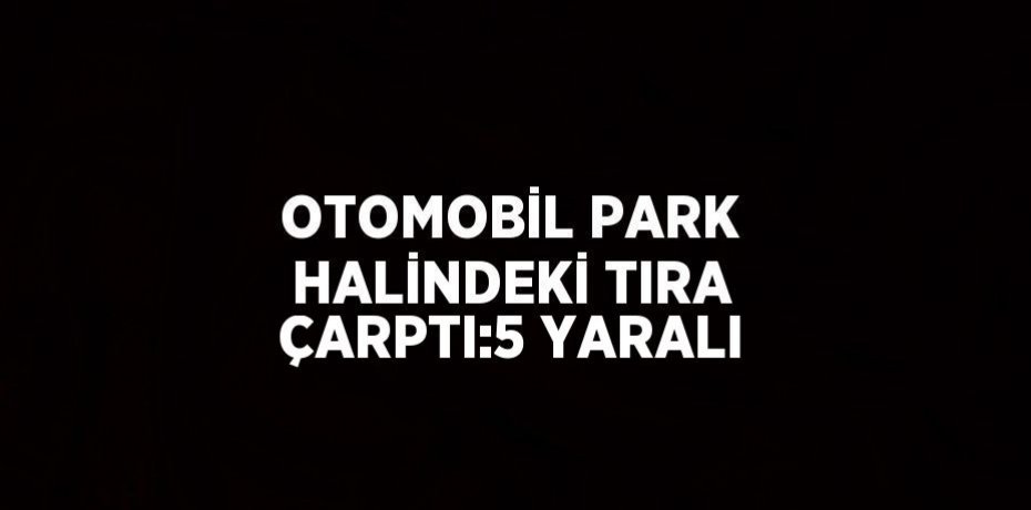 OTOMOBİL PARK HALİNDEKİ TIRA ÇARPTI:5 YARALI