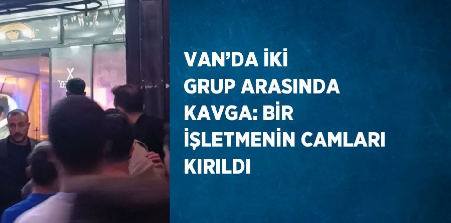 VAN’DA İKİ GRUP ARASINDA KAVGA: BİR İŞLETMENİN CAMLARI KIRILDI