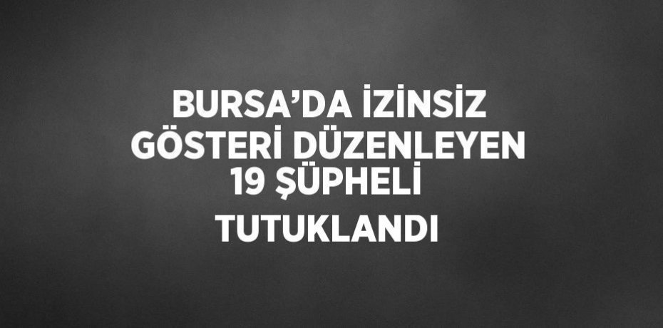 BURSA’DA İZİNSİZ GÖSTERİ DÜZENLEYEN 19 ŞÜPHELİ TUTUKLANDI