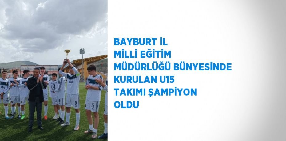 BAYBURT İL MİLLİ EĞİTİM MÜDÜRLÜĞÜ BÜNYESİNDE KURULAN U15 TAKIMI ŞAMPİYON OLDU