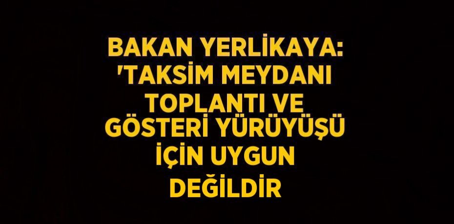 BAKAN YERLİKAYA: 'TAKSİM MEYDANI TOPLANTI VE GÖSTERİ YÜRÜYÜŞÜ İÇİN UYGUN DEĞİLDİR