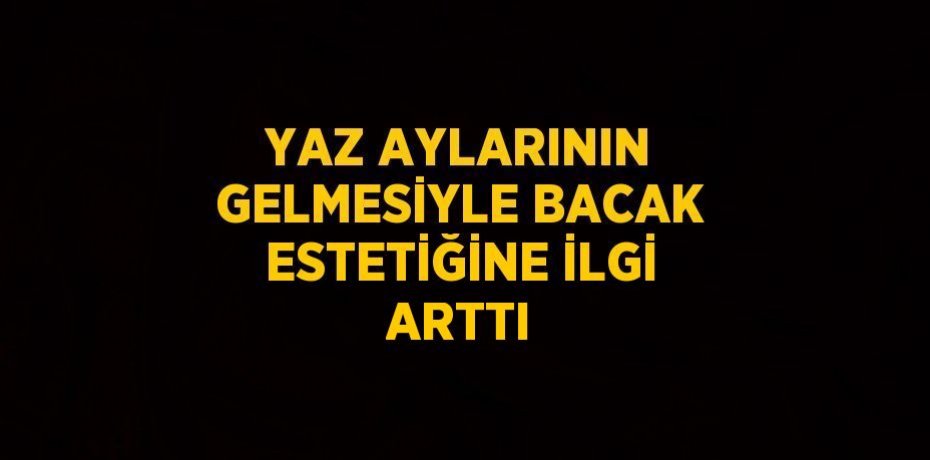 YAZ AYLARININ GELMESİYLE BACAK ESTETİĞİNE İLGİ ARTTI
