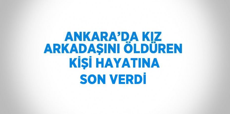 ANKARA’DA KIZ ARKADAŞINI ÖLDÜREN KİŞİ HAYATINA SON VERDİ