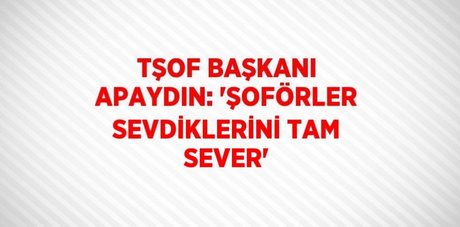TŞOF BAŞKANI APAYDIN: 'ŞOFÖRLER SEVDİKLERİNİ TAM SEVER'