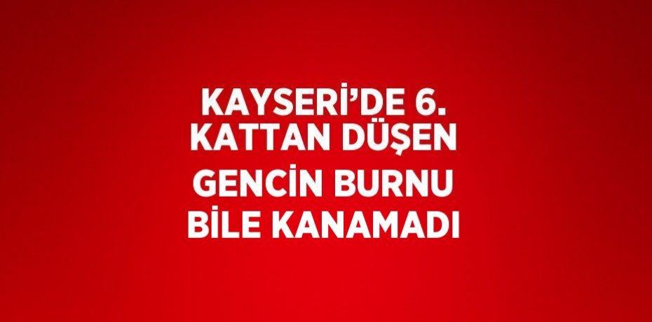KAYSERİ’DE 6. KATTAN DÜŞEN GENCİN BURNU BİLE KANAMADI