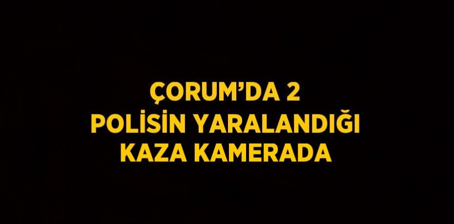 ÇORUM’DA 2 POLİSİN YARALANDIĞI KAZA KAMERADA