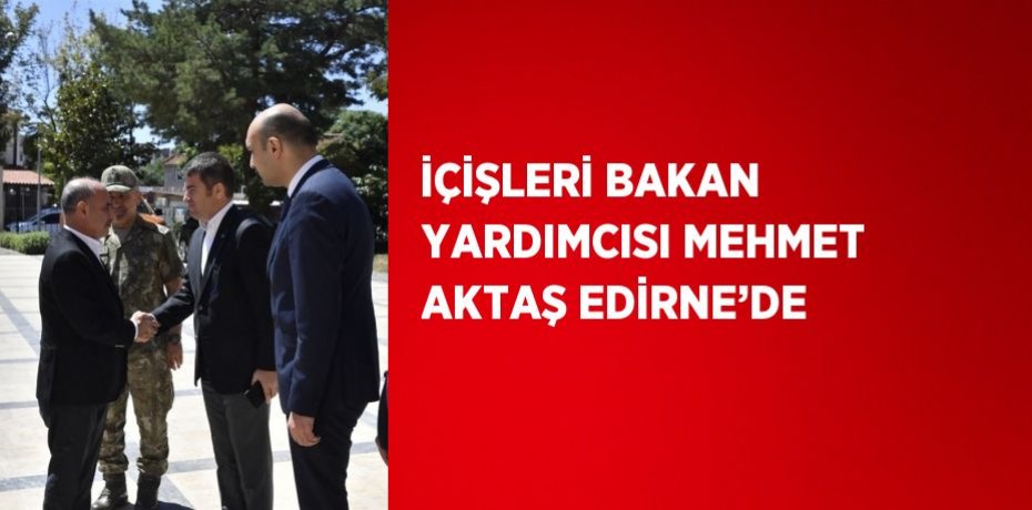 İÇİŞLERİ BAKAN YARDIMCISI MEHMET AKTAŞ EDİRNE’DE
